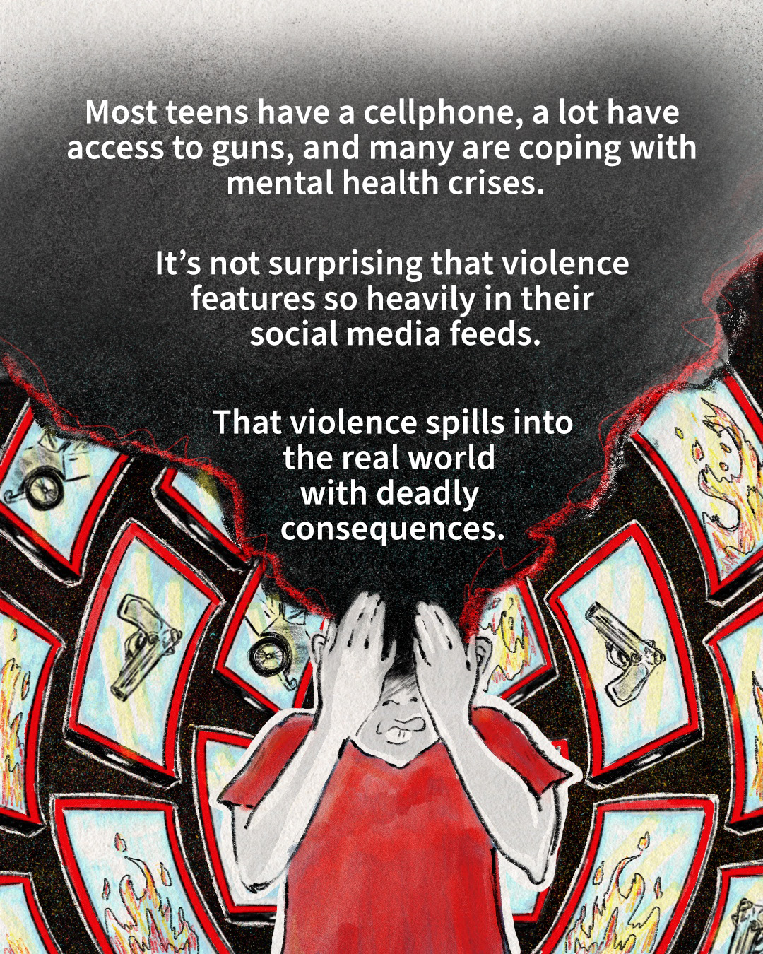 A digital drawing made with black pencil and red and neon-blue gouache. A teen figure covers their eyes with their hands as red smartphones with violent imagery swarm around them. Smoke covers the teen’s head and top of the screen. In that space, text reads: “Most teens have a cellphone, a lot have access to guns, and many are coping with mental health crises. It’s not surprising that violence features so heavily in their social media feeds. That violence spills into the real world with deadly consequences.”
