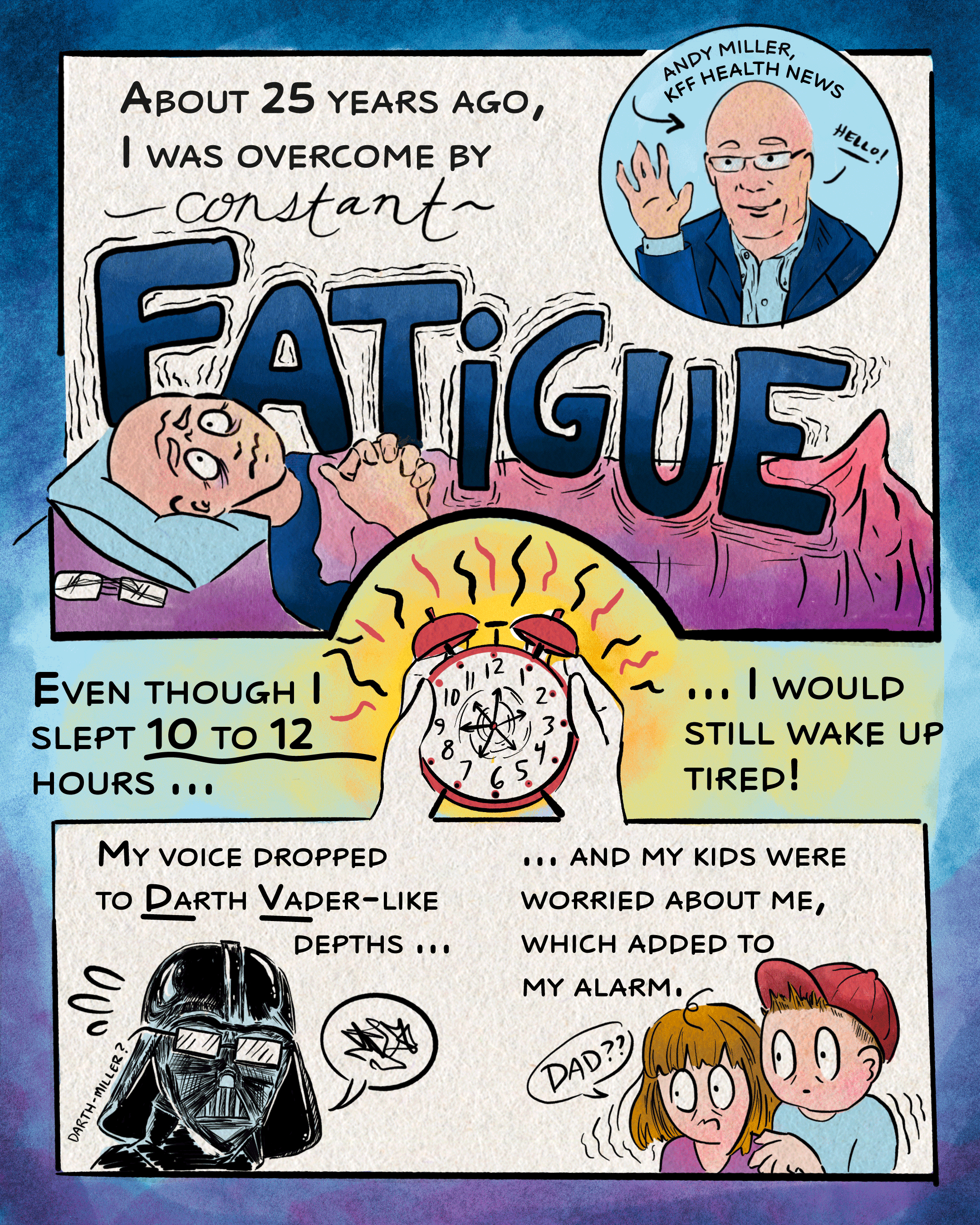 The first page of an eight-page comic about hypothyroidism. At the top of the page, a cartoon version of the reporter, Andy Miller, is introduced. He is the narrator for this series. The next panel reads “about 25 years ago, I was overcome by constant fatigue,” and shows him exhausted, lying in bed with the words “constant fatigue” weighing him down. The following panel reads, “even though I slept 10 to 12 hours a night, I would still wake up tired!” and shows him holding an alarm clock with spinning hands. The final and bottom panel reads, “my voice dropped to Darth Vader-like depths … and my kids were worried about me, which added to my alarm,” and shows, on the left, Miller as Darth Vader. On the right, his children look spooked as they observe and listen to their “dad.”
