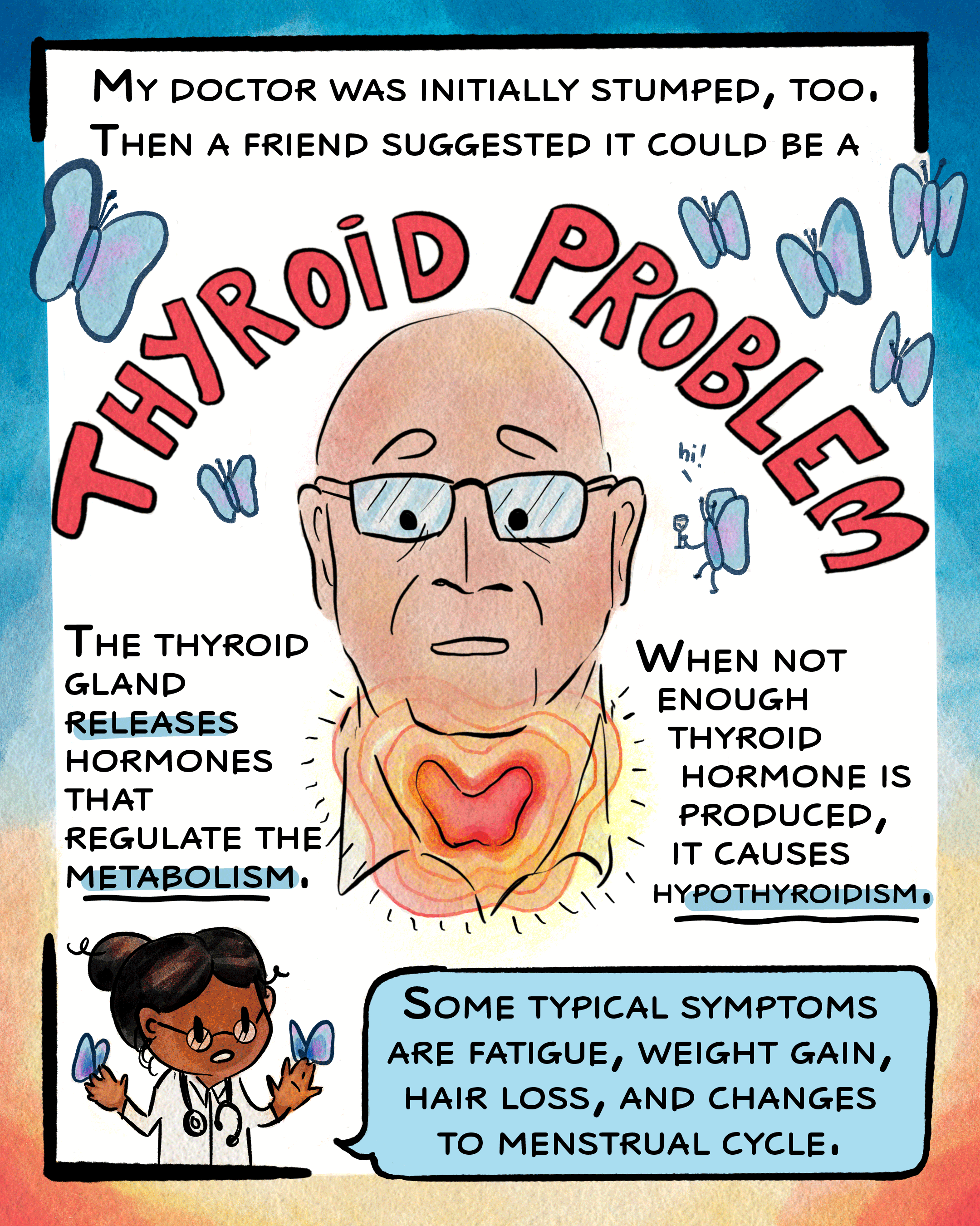 This second page reads, “my doctor was initially stumped, too. Then a friend suggested it could be a…” at the top of the page, and leads into a large arc of text that says, “thyroid problem” above a drawing of Miller’s neck and head. The thyroid, a butterfly-shaped gland in the neck, is highlighted with radiating shades of pink and yellow. Beside Miller, text reads, “the thyroid gland releases hormones that regulate metabolism. When not enough thyroid hormone is produced, it causes hypothyroidism.” The final panel below shows a doctor saying, “Some typical symptoms are fatigue, weight gain, hair loss, and changes to menstrual cycle.”