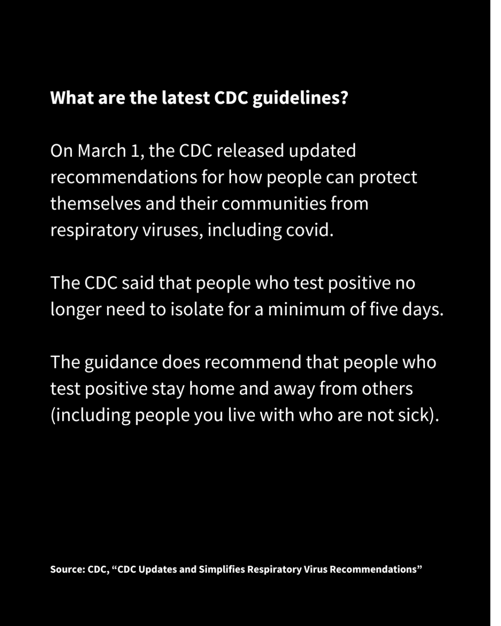 A slide with white text on a black background reads: What are the latest CDC guidelines?On March 1, the CDC released updated recommendations for how people can protect themselves and their communities from respiratory viruses, including covid.  The CDC said that people who test positive no longer need to isolate for a minimum of five days. The guidance does recommend that people who test positive stay home and away from others (including people you live with who are not sick). Source: CDC, “CDC Updates and Simplifies Respiratory Virus Recommendations” 