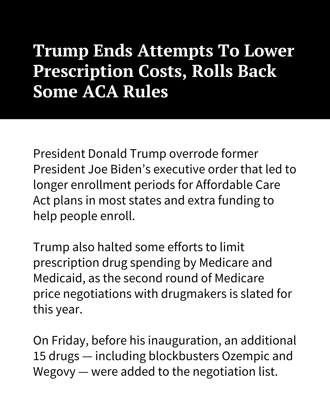 White text on a black background at the top of the image reads, "Trump Ends Attempts To Lower Prescription Costs, Rolls Back Some ACA Rules." Black text on a white background underneath reads: "President Donald Trump overrode former President Joe Biden’s executive order that led to longer enrollment periods for Affordable Care Act plans in most states and extra funding to help people enroll. Trump also halted some efforts to limit prescription drug spending by Medicare and Medicaid, as the second round of Medicare price negotiations with drugmakers is slated for this year. On Friday, before his inauguration, an additional 15 drugs — including blockbusters Ozempic and Wegovy — were added to the negotiation list."