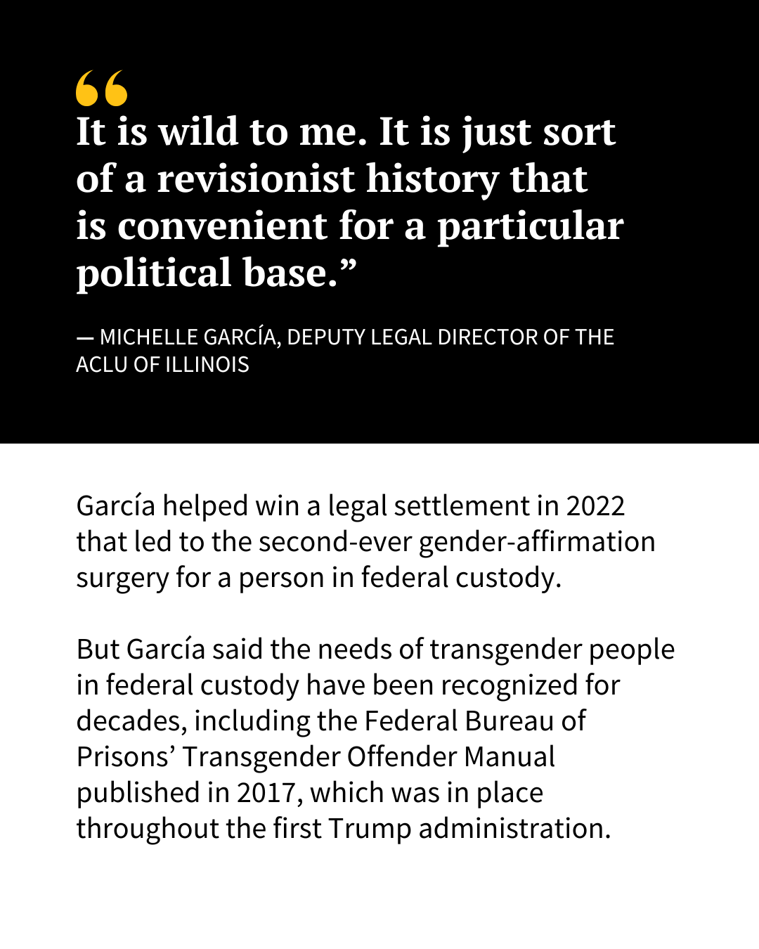 A slide of text reads the following: “It is wild to me. It is just sort of a revisionist history that is convenient for a particular political base,” said Michelle García, deputy legal director of the ACLU of Illinois. García helped win a legal settlement in 2022 that led to the second-ever gender-affirmation surgery for a person in federal custody. But García said the needs of transgender people in federal custody have been recognized for decades, including the Federal Bureau of Prisons’ Transgender Offender Manual published in 2017 that was in place throughout the first Trump administration."