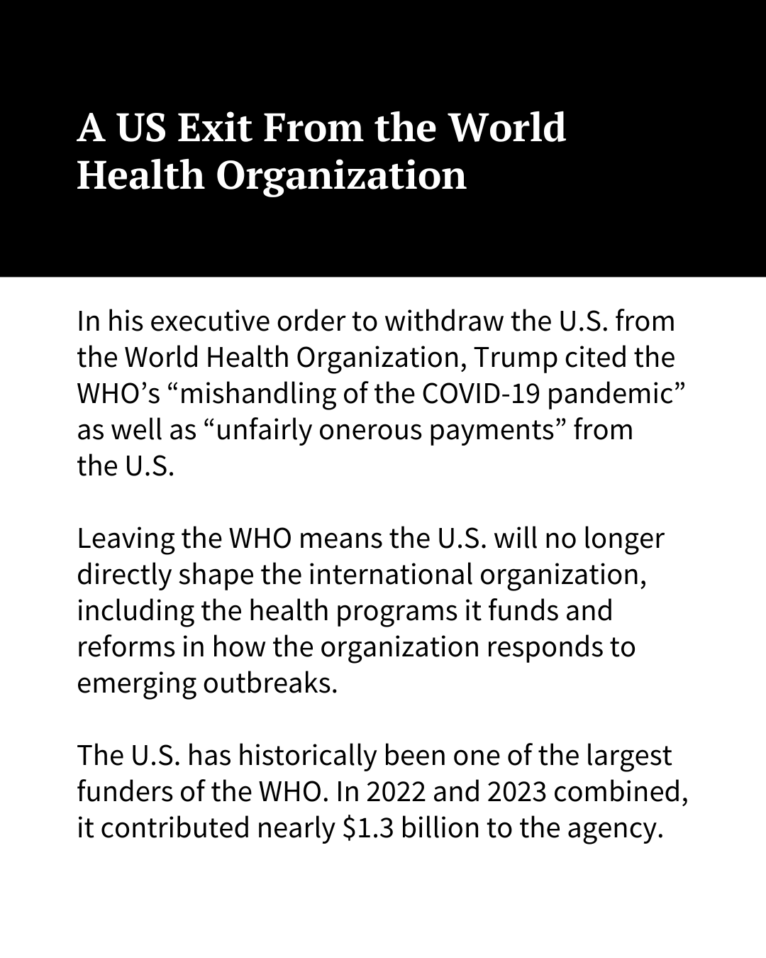 White text on a black background at the top of the image reads, "A US Exit From the World Health Organization." Black text on a white background underneath reads: "In his executive order to withdraw the U.S. from the World Health Organization, Trump cited the WHO’s “mishandling of the COVID-19 pandemic” as well as “unfairly onerous payments” from the U.S. Leaving the WHO means the U.S. will no longer directly shape the international organization, including the health programs it funds and reforms in how the organization responds to emerging outbreaks. The U.S. has historically been one of the largest funders of the WHO. In 2022 and 2023 combined, it contributed nearly $1.3 billion to the agency. "