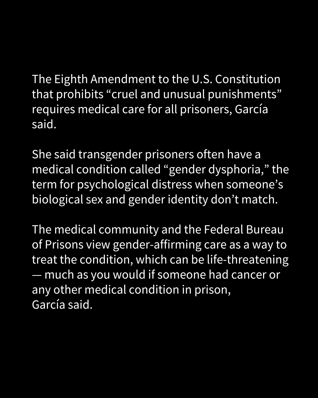 A slide of text that reads, "The Eighth Amendment to the U.S. Constitution that prohibits “cruel and unusual punishments” requires medical care for all prisoners, García said. She said transgender prisoners often have a medical condition called “gender dysphoria,” the term for psychological distress when someone’s biological sex and gender identity don’t match. The medical community and the Federal Bureau of Prisons view gender-affirming care as a way to treat the condition that can be life-threatening — “much like you would if someone had cancer or any other medical condition in prison,” García said."