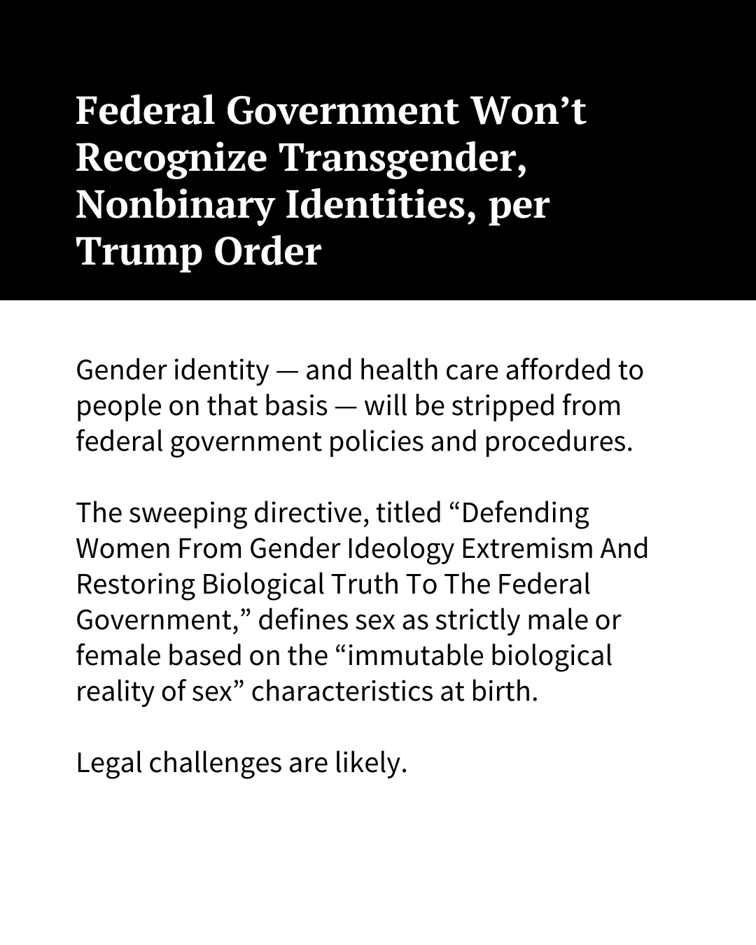 White text on a black background at the top of the image reads, "Federal Government Won’t Recognize Transgender, Nonbinary Identities, per Trump Order." Black text on a white background underneath reads: "Gender identity — and health care afforded to people on that basis — will be stripped from federal government policies and procedures. The sweeping directive, titled “Defending Women From Gender Ideology Extremism And Restoring Biological Truth To The Federal Government,” defines sex as strictly male or female based on the “immutable biological reality of sex” characteristics at birth. Legal challenges are likely."