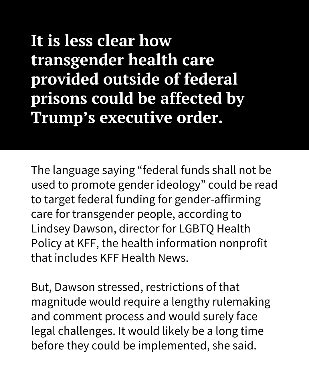 A slide of text that reads, "It is less clear how transgender health care provided outside of federal prisons could be affected by Trump’s executive order. The language saying “federal funds shall not be used to promote gender ideology” could be read to target federal funding for gender-affirming care for transgender people, according to Lindsey Dawson, director for LGBTQ Health Policy at KFF, the health information nonprofit that includes KFF Health News. But, Dawson stressed, restrictions of that magnitude would require a lengthy rulemaking and comment process and would surely face legal challenges. So it would likely be a long time before they could be implemented."