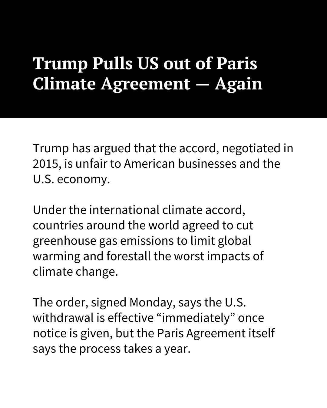 White text on a black background at the top of the image reads, "Trump Pulls US out of Paris Climate Agreement — Again." Black text on a white background underneath reads: "Trump has argued that the accord, negotiated in 2015, is unfair to American businesses and the U.S. economy. Under the international climate accord, countries around the world agreed to cut greenhouse gas emissions to limit global warming and forestall the worst impacts of climate change. The order, signed Monday, says the U.S. withdrawal is effective 'immediately' once notice is given, but the Paris Agreement itself says the process takes a year. "