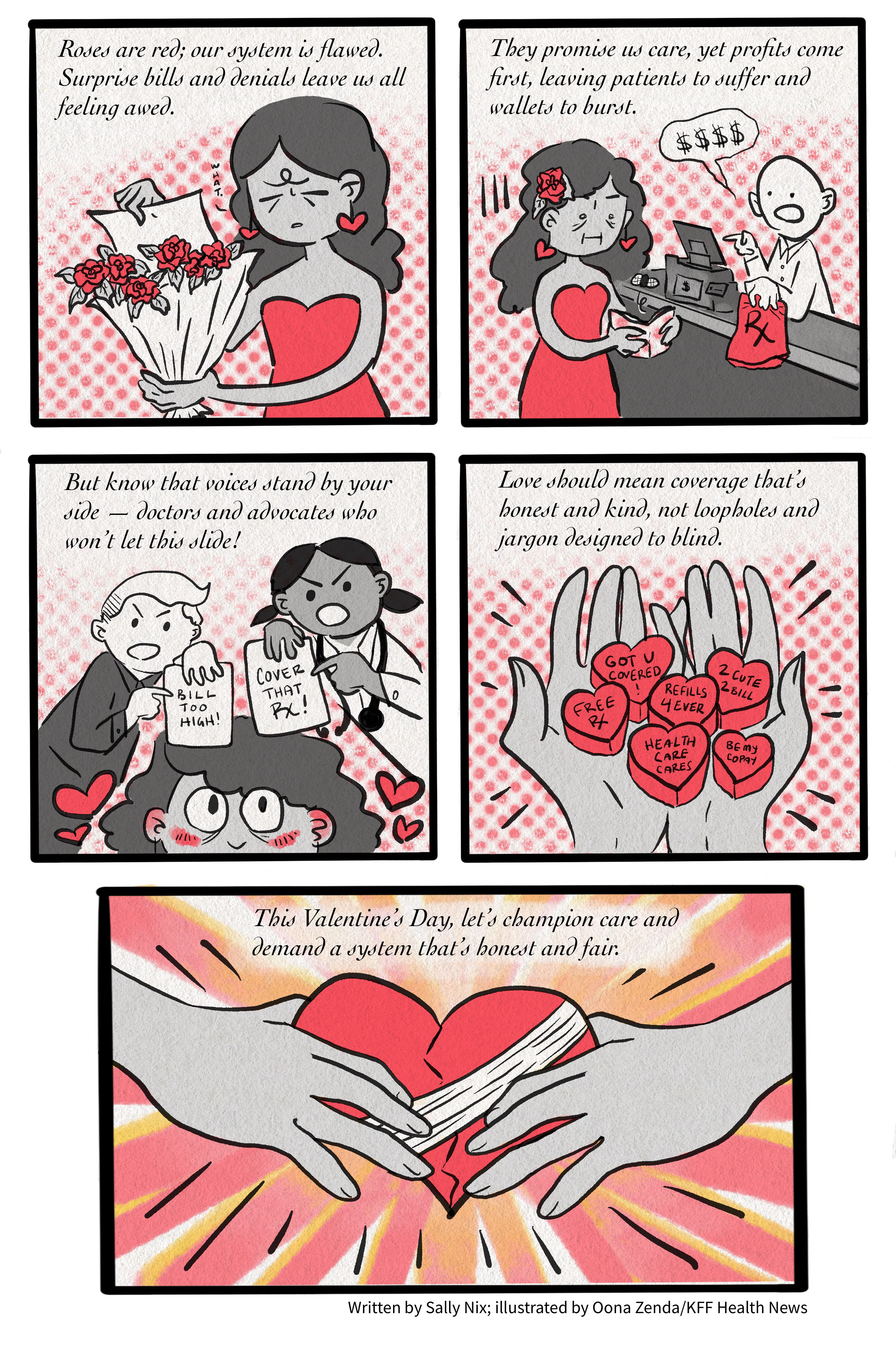 A five-panel comic. The first panel reads, “Roses are red; our system is flawed. Surprise bills and denials leave us all feeling awed.” It shows a cartoon drawing of a woman pulling a sheet of paper from a bouquet of roses and saying “What,” a look of consternation on her face. The second panel reads, “They promise us care, yet profits come first, leaving patients to suffer and wallets to burst.” Below the text is a drawing of the same woman attempting to pick up a prescription from the pharmacy, but there is no money in her wallet. The third panel reads, “But know that voices stand by your side — doctors and advocates who won’t let this slide!” The cartoon shows an advocate on the left holding a sheet of paper that says, “Bill too high!” and a doctor on the right holding a sheet of paper that says, “Cover that Rx!” The comic’s main character smiles up at them both. The fourth panel reads, “Love should mean coverage that’s honest and kind, not loopholes and jargon designed to blind.” Below, a pair of hands hold health care-themed heart candies. The last panel reads, “This Valentine’s Day, let’s champion care and demand a system that’s honest and fair.” The drawing below shows two hands holding a bandaged heart.