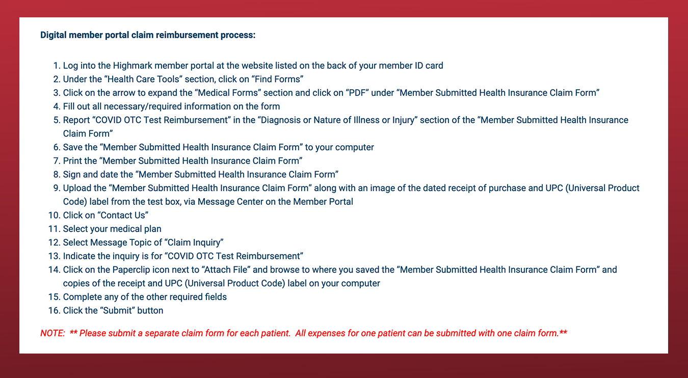 Digital member portal claim reimbursement process:  Log into the Highmark member portal at the website listed on the back of your member ID card Under the “Health Care Tools” section, click on “Find Forms” Click on the arrow to expand the “Medical Forms” section and click on “PDF” under “Member Submitted Health Insurance Claim Form” Fill out all necessary/required information on the form Report “COVID OTC Test Reimbursement” in the “Diagnosis or Nature of Illness or Injury” section of the “Member Submitted Health Insurance Claim Form” Save the “Member Submitted Health Insurance Claim Form” to your computer Print the “Member Submitted Health Insurance Claim Form” Sign and date the “Member Submitted Health Insurance Claim Form” Upload the “Member Submitted Health Insurance Claim Form” along with an image of the dated receipt of purchase and UPC (Universal Product Code) label from the test box, via Message Center on the Member Portal Click on “Contact Us” Select your medical plan Select Message Topic of “Claim Inquiry” Indicate the inquiry is for “COVID OTC Test Reimbursement” Click on the Paperclip icon next to “Attach File” and browse to where you saved the “Member Submitted Health Insurance Claim Form” and copies of the receipt and UPC (Universal Product Code) label on your computer Complete any of the other required fields Click the “Submit” button NOTE:  ** Please submit a separate claim form for each patient.  All expenses for one patient can be submitted with one claim form.**