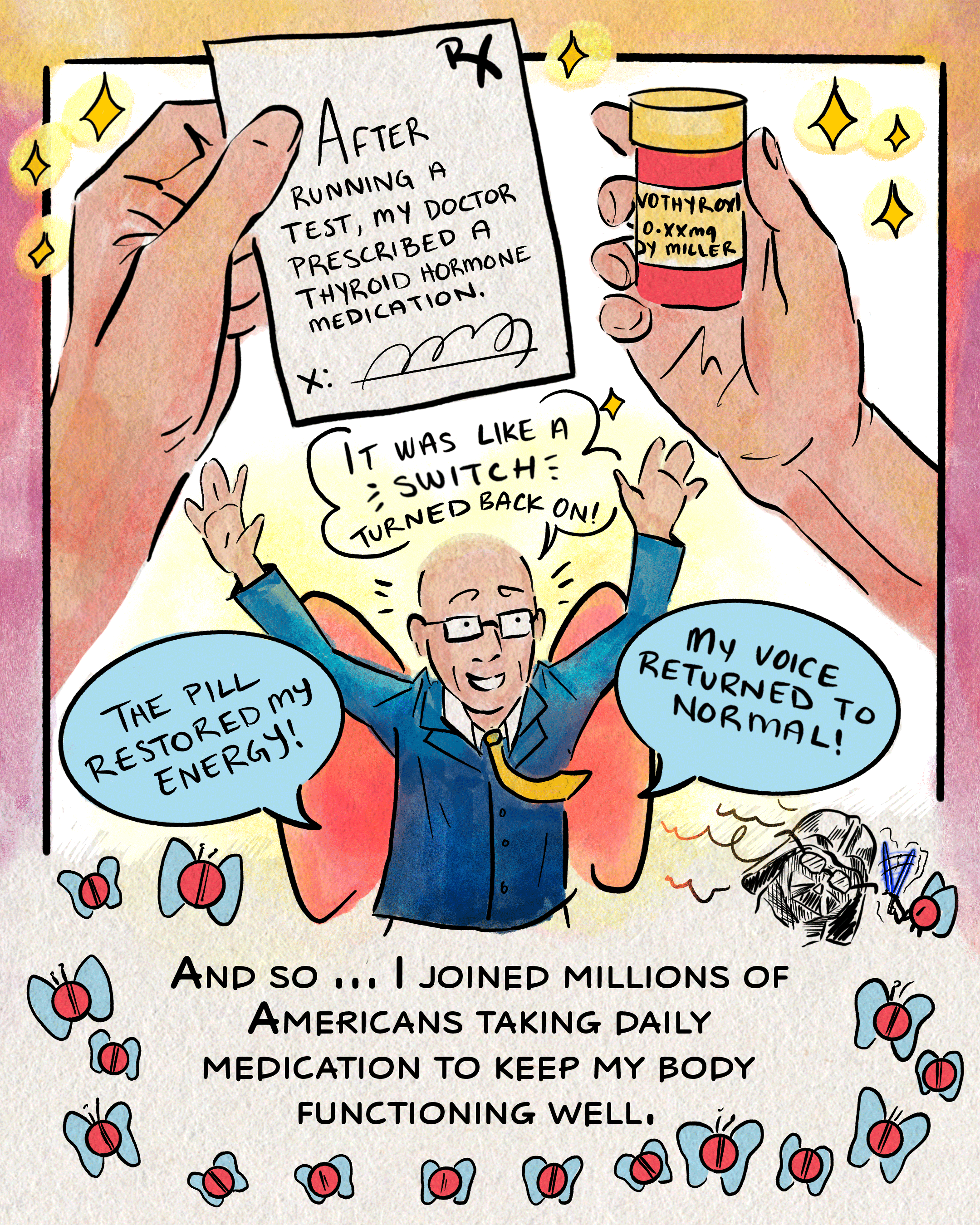 The next page opens with Miller holding a doctor’s prescription in one hand and a bottle of thyroid hormone medication in the other. The prescription reads, “after running a test, my doctor prescribed a thyroid hormone medication.” Below, Miller is drawn with raised arms and a smile; butterfly wings on his back lift him as he jumps for joy and says, “It was like a switch turned back on! The pill restored my energy! My voice returned to normal!” Beneath him reads, “and so… I joined millions of Americans taking daily medication to keep my body functioning well.” The text has a border of pills with butterfly wings.