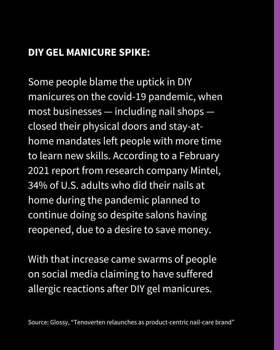 An Instagram slide of white text on a black background. The text reads: DIY GEL MANICURE SPIKE: Some people blame the uptick in DIY manicures on the covid-19 pandemic, when most businesses — including nail shops — closed their physical doors and stay-at-home mandates left people with more time to learn new skills. According to a February 2021 report from research company Mintel, 34% of U.S. adults who did their nails at home during the pandemic planned to continue doing so despite salons having reopened, due to a desire to save money. With that increase came swarms of people on social media claiming to have suffered allergic reactions after DIY gel manicures. Source: Glossy, “Tenoverten relaunches as product-centric nail-care brand”