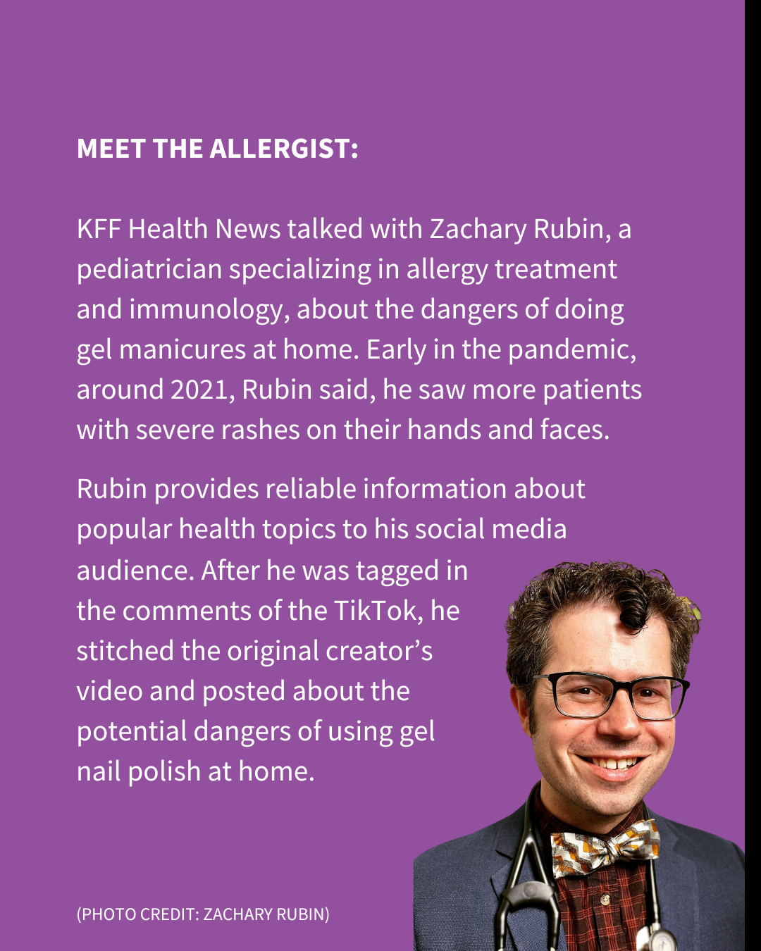 An Instagram slide with a purple background and white text, as well as a photo of a man with a stethoscope around his neck. The text reads: "MEET THE ALLERGIST: KFF Health News talked with Zachary Rubin, a pediatrician specializing in allergy treatment and immunology, about the dangers of doing gel manicures at home. Early in the pandemic, around 2021, Rubin said, he saw more patients with severe rashes on their hands and faces. Rubin provides reliable information about popular health topics to his social media audience. After he was tagged in the comments of the TikTok, he stitched the original creator’s video and posted about the potential dangers of using gel nail polish at home."