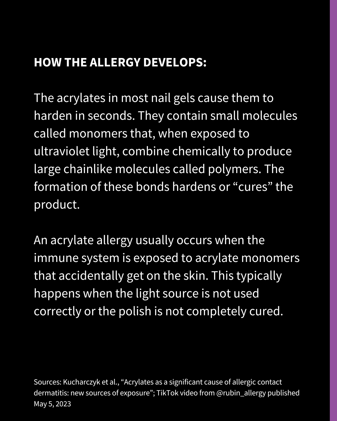 An Instagram slide with white text on a black background. The text reads: "HOW THE ALLERGY DEVELOPS: The acrylates in most nail gels cause them to harden in seconds. They contain small molecules called monomers that, when exposed to ultraviolet light, combine chemically to produce large chainlike molecules called polymers. The formation of these bonds hardens or “cures” the product. An acrylate allergy usually occurs when the immune system is exposed to acrylate monomers that accidentally get on the skin. This typically happens when the light source is not used correctly or the polish is not completely cured. Sources: Kucharczyk et al., “Acrylates as a significant cause of allergic contact dermatitis: new sources of exposure”; TikTok video from @rubin_allergy published May 5, 2023"