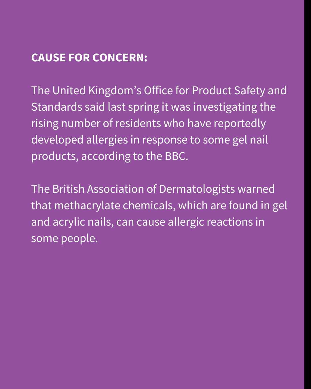 An Instagram slide of white text on a purple background. The text reads: "CAUSE FOR CONCERN: The United Kingdom’s Office for Product Safety and Standards said last spring it was investigating the rising number of residents who have reportedly developed allergies in response to some gel nail products, according to the BBC. The British Association of Dermatologists warned that methacrylate chemicals, which are found in gel and acrylic nails, can cause allergic reactions in some people. "