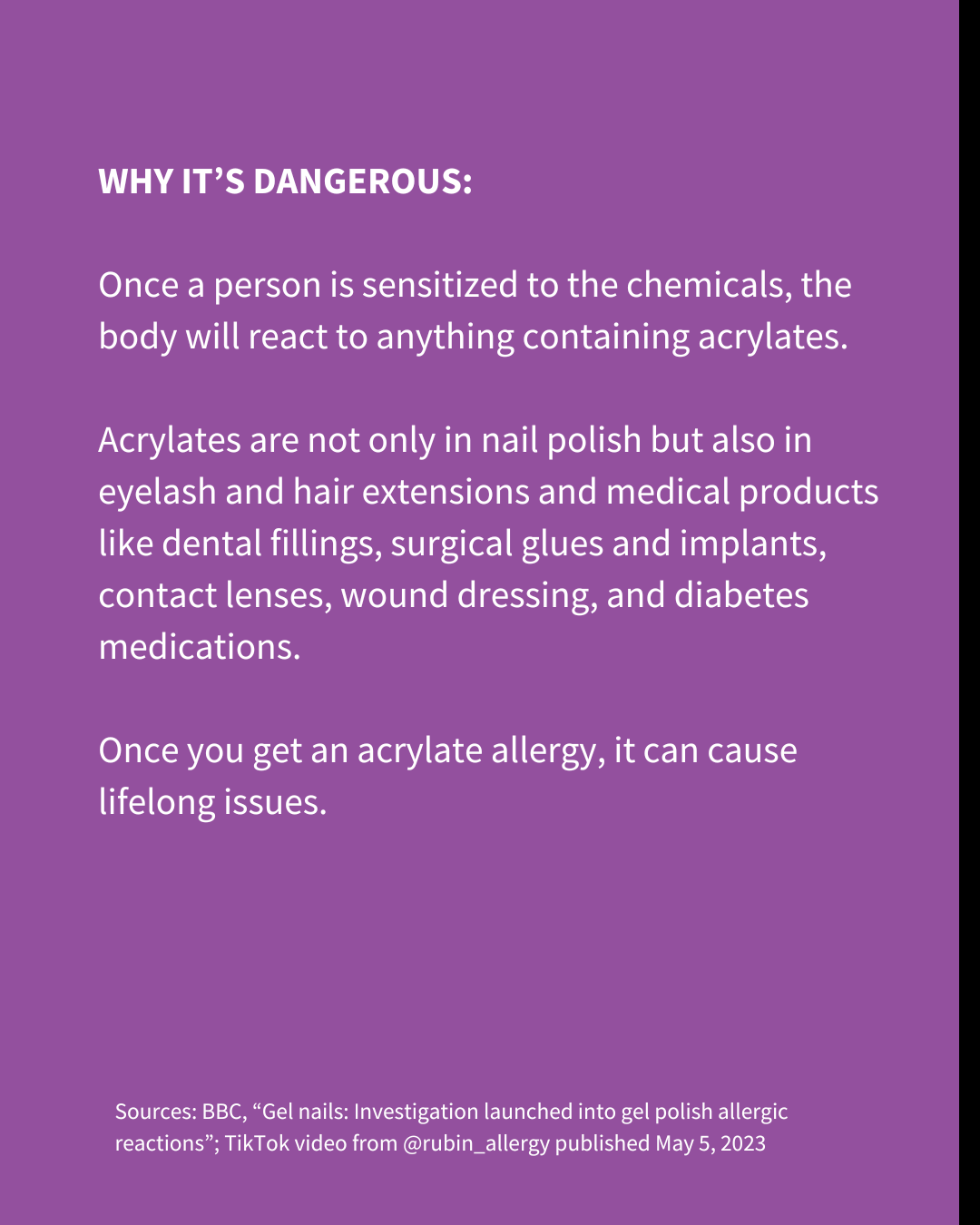 An Instagram slide of white text on a purple background. The text reads: "WHY IT’S DANGEROUS Once a person is sensitized to the chemicals, the body will react to anything containing acrylates. Acrylates are not only in nail polish but also in eyelash and hair extensions and medical products like dental fillings, surgical glues and implants, contact lenses, wound dressing, and diabetes medications. Once you get an acrylate allergy, it can cause lifelong issues. Sources: BBC, “Gel nails: Investigation launched into gel polish allergic reactions”; TikTok video from @rubin_allergy published May 5, 2023"