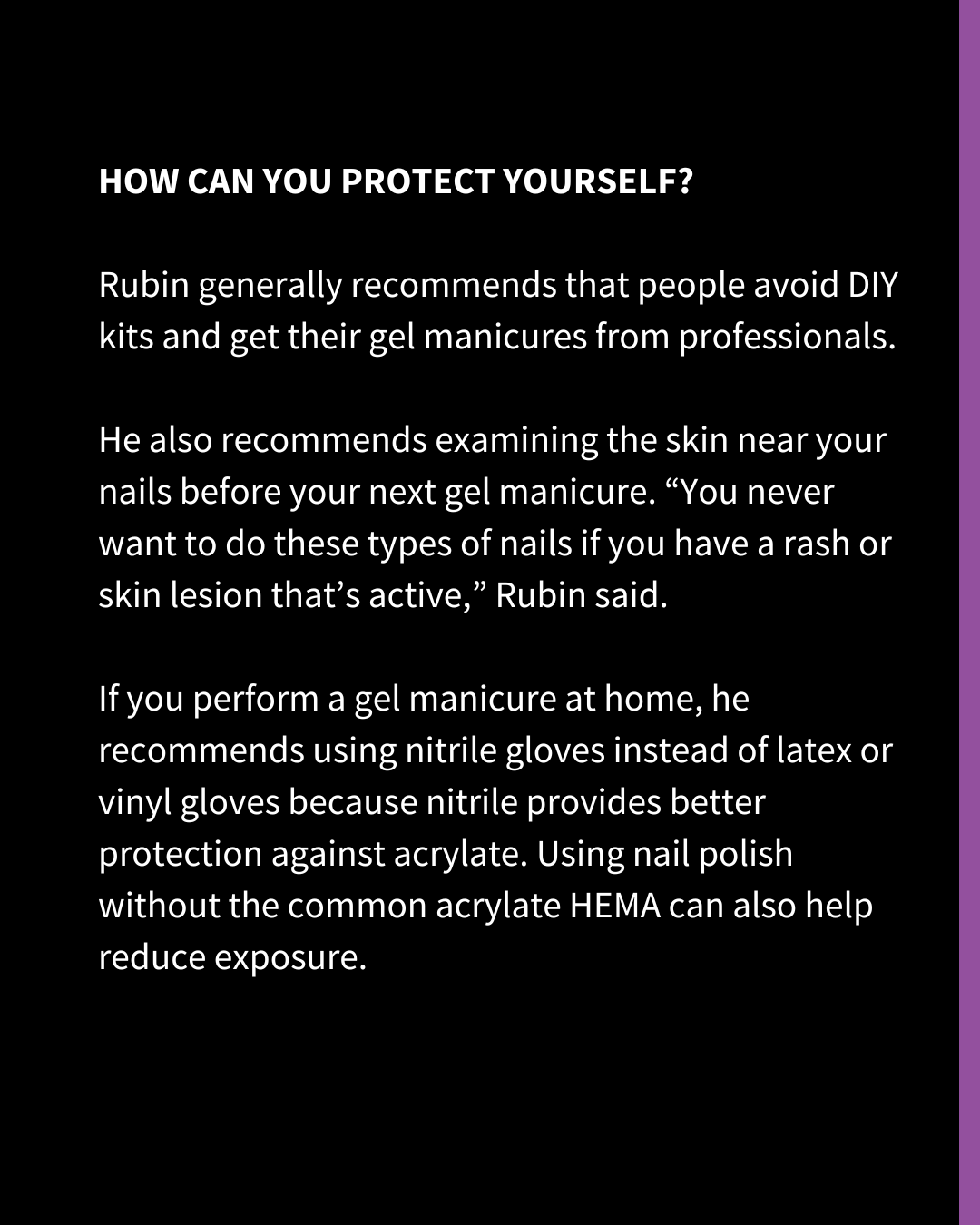 An Instagram slide of white text on a black background. The text reads: "HOW CAN YOU PROTECT YOURSELF? Rubin generally recommends that people avoid DIY kits and get their gel manicures from professionals. He also recommends examining the skin near your nails before your next gel manicure. “You never want to do these types of nails if you have a rash or skin lesion that’s active,” Rubin said. If you perform a gel manicure at home, he recommends using nitrile gloves instead of latex or vinyl gloves because nitrile provides better protection against acrylate. Using nail polish without the common acrylate HEMA can also help reduce exposure."