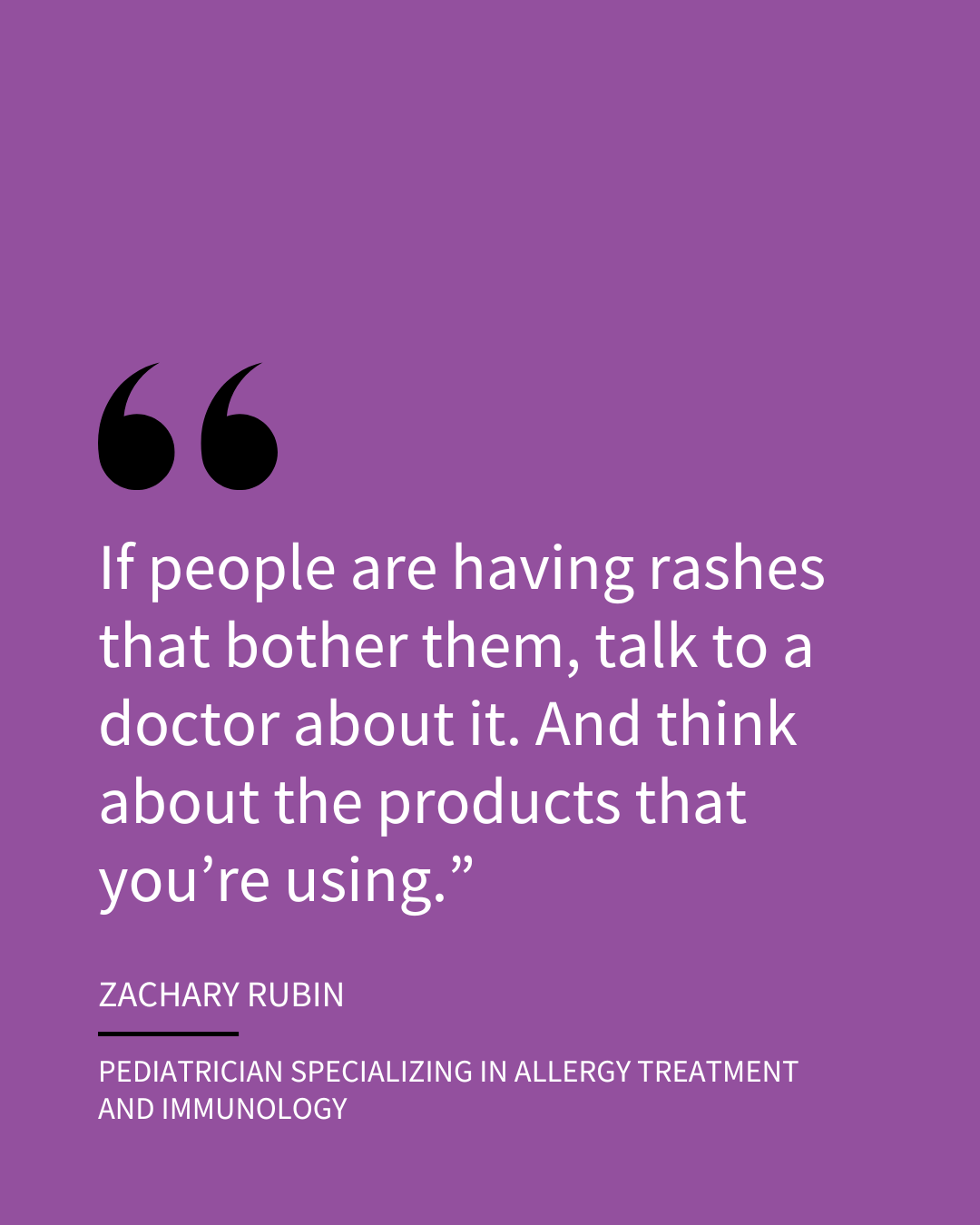 An Instagram slide of a quote in white text on a purple background. The quote is attributed to Zachary Rubin, Pediatrician specializing in allergy treatment and immunology, and it reads, "If people are having rashes that bother them, talk to a doctor about it. And think about the products that you’re using."