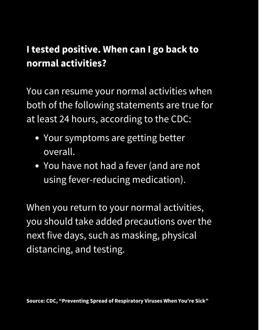 A slide with white text on a black background reads: I tested positive. When can I go back to normal activities?
You can resume your normal activities when both of the following statements are true for at least 24 hours, according to the CDC:
Your symptoms are getting better overall.
You have not had a fever (and are not using fever-reducing medication).
When you return to your normal activities, you should take added precautions over the next five days, such as masking, physical distancing, and testing. Source: CDC, “Preventing Spread of Respiratory Viruses When You're Sick”