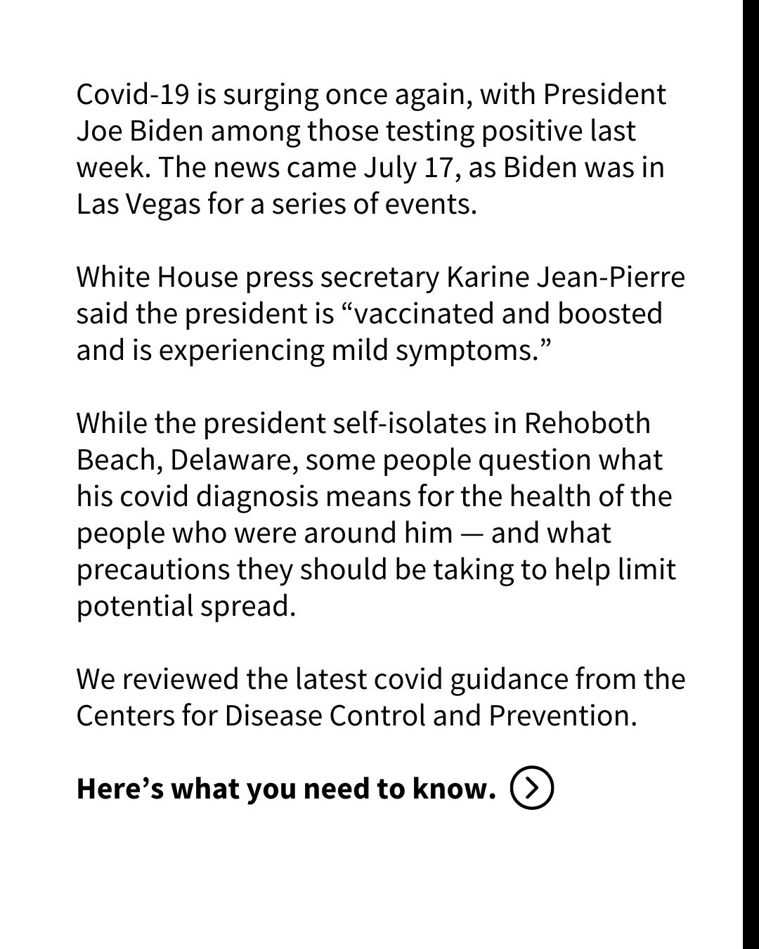 A slide with black text on a white background reads: Covid-19 is surging once again, with President Joe Biden among those testing positive last week. The news came July 17, as Biden was in Las Vegas for a series of events.
White House press secretary Karine Jean-Pierre said the president is “vaccinated and boosted and is experiencing mild symptoms.” 
While the president self-isolates in Rehoboth Beach, Delaware, some people question what his covid diagnosis means for the health of the people who were around him — and what precautions they should be taking to help limit potential spread. 
We reviewed the latest covid guidance from the Centers for Disease Control and Prevention. 
Here’s what you need to know. 