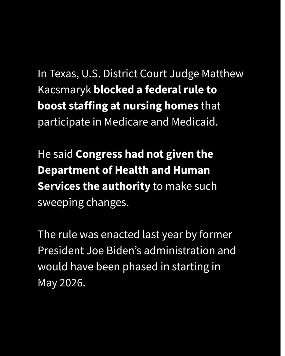 An Instagram slide with a solid black background has text that reads, "In Texas, U.S. District Court Judge Matthew Kacsmaryk blocked a federal rule to boost staffing at nursing homes that participate in Medicare and Medicaid. He said Congress had not given the Department of Health and Human Services the authority to make such sweeping changes. The rule was enacted last year by former President Joe Biden’s administration and would have been phased in starting in May 2026."