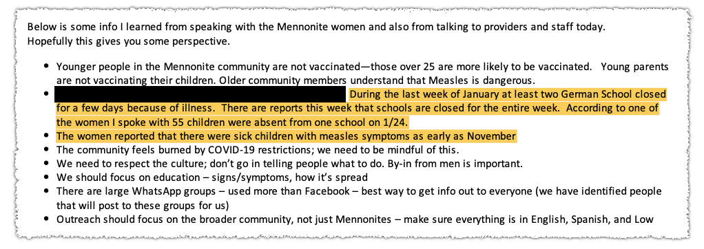 A clipping of a redacted email that reads, "Below is some info I learned from speaking with the Mennonite women and also from talking to providers and staff today. Hopefully this gives you some perspective. Younger people in the Mennonite community are not vaccinated—those over 25 are more likely to be vaccinated. Young parents are not vaccinating their children. Older community members understand that Measles is dangerous. [Redacted] During the last week of January at least two German School closed for a few days because of illness. There are reports this week that schools are closed for the entire week. According to one of the women I spoke with 55 children were absent from school on 1/24. The women reported that there were sick children with measles symptoms as early as November. The community fdeels burned by COVID-19 restrictions; we need to be mindful of this. We need to respect the culture; don't go in telling people what to do. By-in from men is important. We should focus on education — signs/symptoms, how it's spread. There are large WhatsApp groups — used more than Facebook — best way to get info out to everyone (we have identified people that will post to these groups for us). Outreach should focus on the broader community, not just Mennonites — make sure everything is in English, Spanish, and Low"