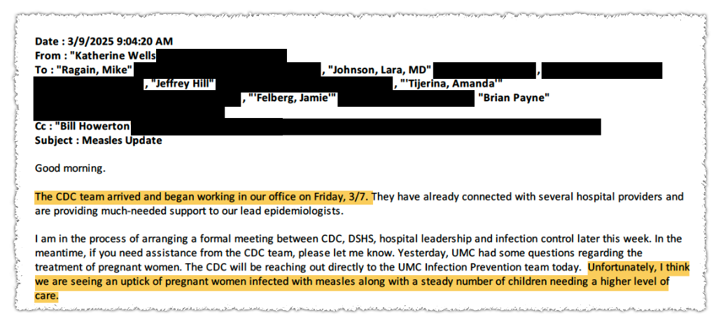 A clipping of a redacted email that reads, "Good morning. The CDC team arrived and began working in our office on Friday, 3/7. They have already connected with several hospital providers and providing much-needed support to our lead epidemiologists. I am in the process of arranging a formal meeting between CDC, DSHS, hospital leadership and infection control later this week. In the meantime, if you need assistance from the CDC team, please let me know. Yesterday, UMC had some questions regarding the treatment of pregnant women. The CDC will be reaching out directly to the UMC Infection Prevention team today. Unfortunately, I think we are seeing an uptick of pregnant women infected with measles along with a steady number of children needing a higher level of care."