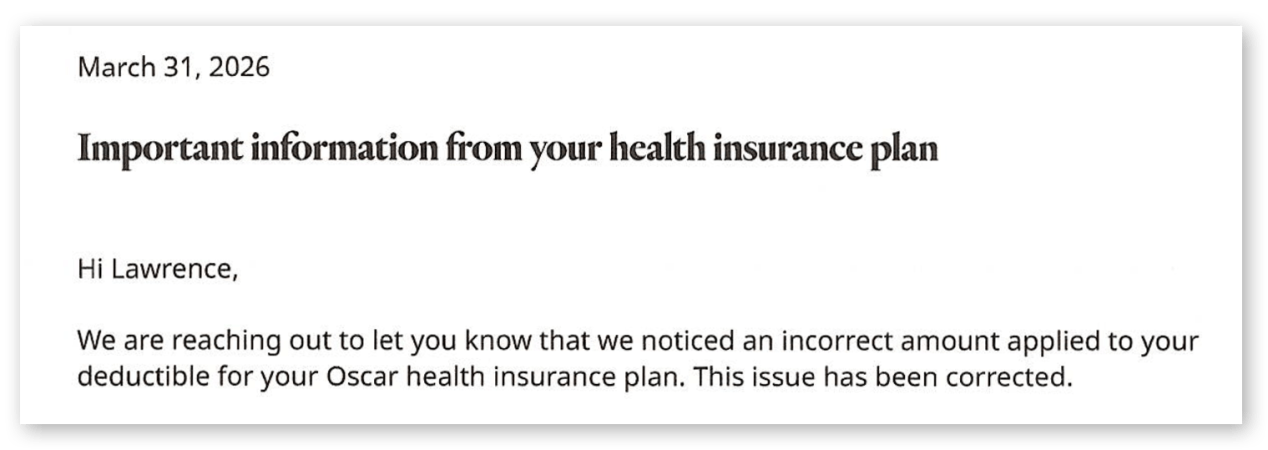 An extract from a letter that reads, "March 13, 2026. Important information from your health insurance plan. Hi Lawrence. We are reaching out to let you know that we noticed an incorrect amount applied to your deductible for your Oscar health insurance plan. This issue has been corrected."