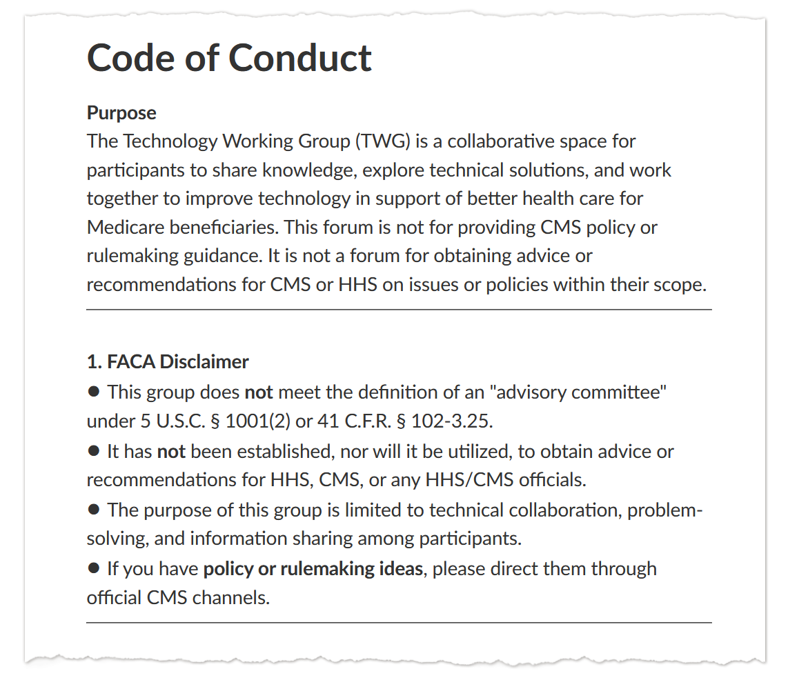 A screenshot of text that says: “Code of Conduct / Purpose / The Technology Working Group (TWG) is a collaborative space for participants to share knowledge, explore technical solutions, and work together to improve technology in support of better health care for Medicare beneficiaries. This forum is not for providing CMS policy or rulemaking guidance. It is not a forum for obtaining advice or recommendations for CMS or HHS on issues or policies within their scope. / 1. FACA Disclaimer / • This group does not meet the definition of an "advisory committee" under 5 U.S.C. § 1001(2) or 41 C.F.R. § 102-3.25. / • It has not been established, nor will it be utilized, to obtain advice or recommendations for HHS, CMS, or any HHS/CMS officials. / • The purpose of this group is limited to technical collaboration, problem-solving, and information sharing among participants. / • If you have policy or rulemaking ideas, please direct them through official CMS channels.”