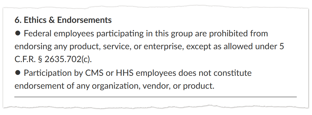 A screenshot of text that says: “6. Ethics & Endorsements / • Federal employees participating in this group are prohibited from endorsing any product, service, or enterprise, except as allowed under 5 C.F.R. § 2635.702(c). / • Participation by CMS or HHS employees does not constitute endorsement of any organization, vendor, or product.”